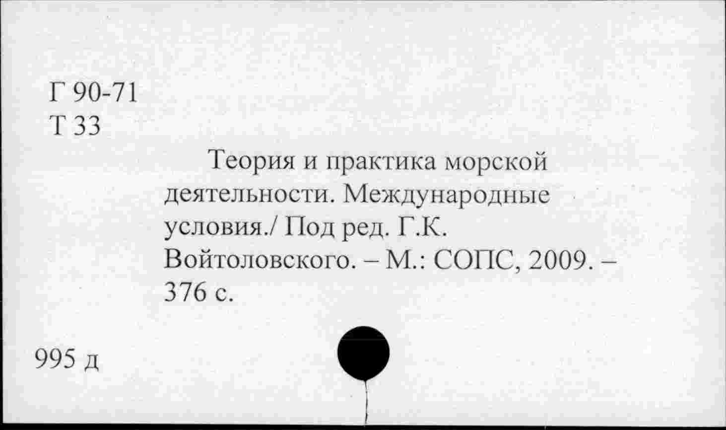 ﻿Г 90-71
ТЗЗ
Теория и практика морской деятельности. Международные условия./ Под ред. Г.К. Войтоловского. - М.: СОПС, 2009. -376 с.
995 д